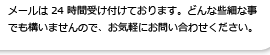 メールは24時間受け付けております。どんな些細なことでも構いませんのでお気軽にお問い合わせください。