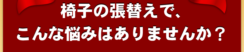 椅子の張替えで、こんな悩みはありませんか？