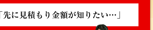 「先に見積もり金額が知りたい…」