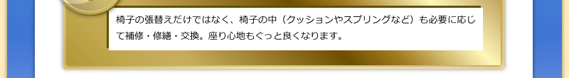 椅子の張替えだけではなく、椅子の中（クッションやスプリングなど）も必要に応じて補修・修繕・交換。座り心地もぐっと良くなります。