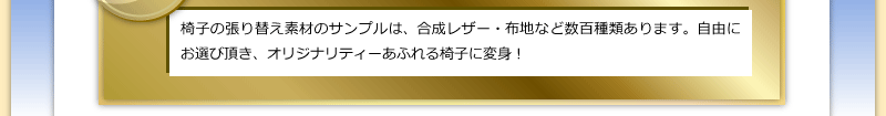 椅子の張り替え素材のサンプルは、合成レザー・布地など数百種類あります。自由にお選び頂き、オリジナリティーあふれる椅子に変身！