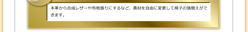 本革から合成レザーや布地張りにするなど、素材を自由に変更して椅子の張替えができます。