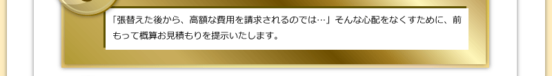 「張替えた後から、高額な費用を請求されるのでは…」そんな心配をなくすために、前もって概算お見積もりを提示いたします。