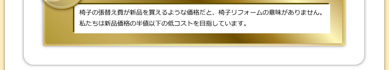 椅子の張替え費が新品を買えるような価格だと、椅子リフォームの意味がありません。私たちは新品価格の半値以下の低コストを目指しています。