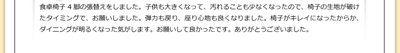 食卓椅子4脚の張替えをしました。子供も大きくなって、汚れることも少なくなったので、椅子の生地が破けたタイミングで、お願いしました。弾力も戻り、座り心地も良くなりました。椅子がキレイになったからか、ダイニングが明るくなった気がします。お願いして良かったです。ありがとうございました。