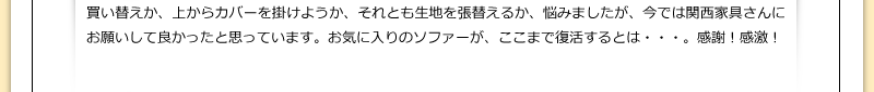 買い替えか、上からカバーを掛けようか、それとも生地を張替えるか、悩みましたが、今では関西家具さんにお願いして良かったと思っています。お気に入りのソファーが、ここまで復活するとは・・・。感謝！感激！