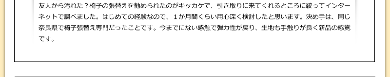 友人から汚れた？椅子の張替えを勧められたのがキッカケで、引き取りに来てくれるところに絞ってインターネットで調べました。はじめての経験なので、１か月間くらい用心深く検討したと思います。決め手は、同じ奈良県で椅子張替え専門だったことです。今までにない感触で弾力性が戻り、生地も手触りが良く新品の感覚です。