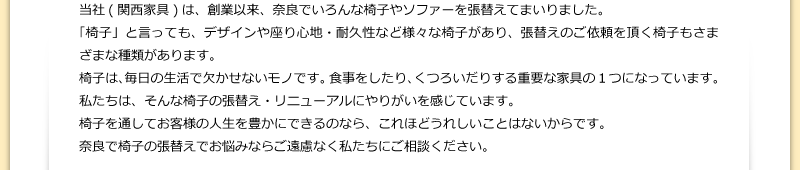 当社(関西家具)は、創業以来、奈良でいろんな椅子やソファーを張替えてまいりました。「椅子」と言っても、デザインや座り心地・耐久性など様々な椅子があり、張替えのご依頼を頂く椅子もさまざまな種類があります。椅子は、毎日の生活で欠かせないモノです。食事をしたり、くつろいだりする重要な家具の１つになっています。私たちは、そんな椅子の張替え・リニューアルにやりがいを感じています。椅子を通してお客様の人生を豊かにできるのなら、これほどうれしいことはないからです。奈良で椅子の張替えでお悩みならご遠慮なく私たちにご相談ください。