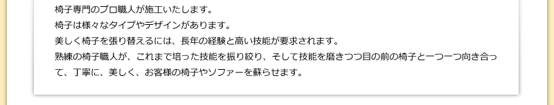 椅子専門のプロ職人が施工いたします。椅子は様々なタイプやデザインがあります。美しく椅子を張り替えるには、長年の経験と高い技能が要求されます。熟練の椅子職人が、これまで培った技能を振り絞り、そして技能を磨きつつ目の前の椅子と一つ一つ向き合って、丁寧に、美しく、お客様の椅子やソファーを蘇らせます。
