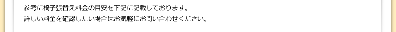 参考に椅子張替え料金の目安を下記に記載しております。詳しい料金を確認したい場合はお気軽にお問い合わせください。