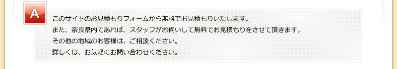 メールお問い合わせに関しては、一切料金はかかりません。また、奈良県内であれば、スタッフがお伺いして無料でお見積もりをさせて頂きます。その他の地域のお客様は、ご相談ください。詳しくは、お気軽にお問い合わせください。