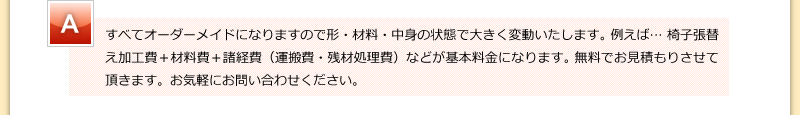 すべてオーダーメイドになりますので形・材料・中身の状態で大きく変動いたします。 例えば… 椅子張替え加工費＋材料費＋諸経費（運搬費・残材処理費）などが基本料金になります。 無料でお見積もりさせて頂きます。お気軽にお問い合わせください。