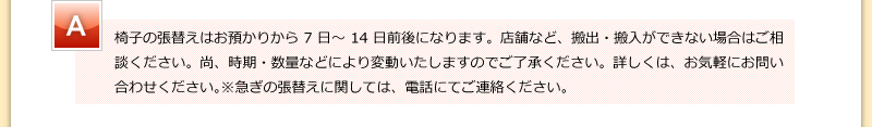 椅子の張替えはお預かりから7日～14日前後になります。店舗など、搬出・搬入ができない場合はご相談ください。尚、時期・数量などにより変動いたしますのでご了承ください。詳しくは、お気軽にお問い合わせください。※急ぎの張替えに関しては、電話にてご連絡ください。