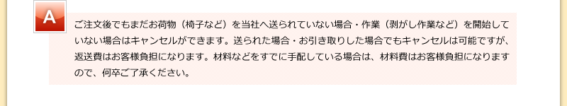 ご注文後でもまだお荷物（椅子など）を当社へ送られていない場合・作業（剥がし作業など）を開始していない場合はキャンセルができます。送られた場合・お引き取りした場合でもキャンセルは可能ですが、返送費はお客様負担になります。材料などをすでに手配している場合は、材料費はお客様負担になりますので、何卒ご了承ください。