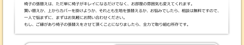椅子の張替えは、ただ単に椅子がキレイになるだけでなく、お部屋の雰囲気も変えてくれます。買い替えか、上からカバーを掛けようか、それとも生地を張替えるか、お悩みでしたら、相談は無料ですので、一人で悩まずに、まずはお気軽にお問い合わせください。もし、ご縁があり椅子の張替えをさせて頂くことになりましたら、全力で取り組む所存です。